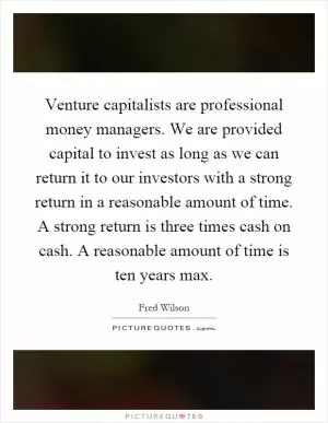Venture capitalists are professional money managers. We are provided capital to invest as long as we can return it to our investors with a strong return in a reasonable amount of time. A strong return is three times cash on cash. A reasonable amount of time is ten years max Picture Quote #1