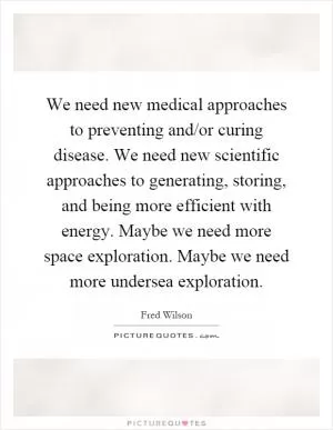 We need new medical approaches to preventing and/or curing disease. We need new scientific approaches to generating, storing, and being more efficient with energy. Maybe we need more space exploration. Maybe we need more undersea exploration Picture Quote #1