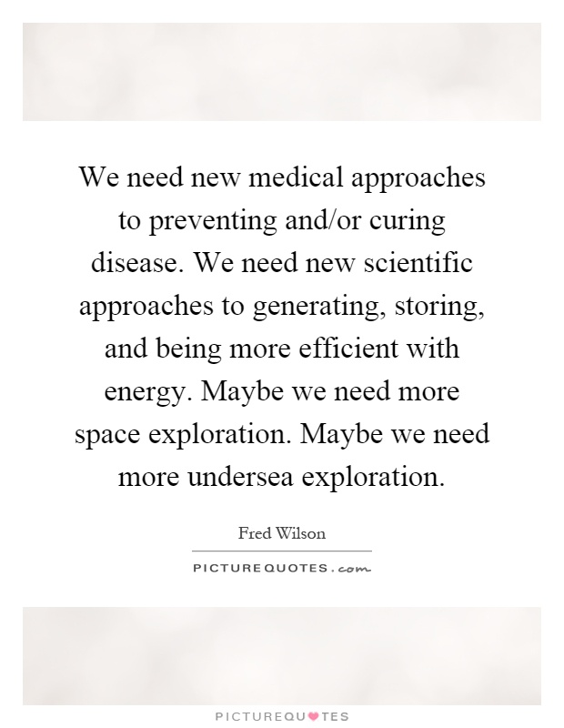We need new medical approaches to preventing and/or curing disease. We need new scientific approaches to generating, storing, and being more efficient with energy. Maybe we need more space exploration. Maybe we need more undersea exploration Picture Quote #1