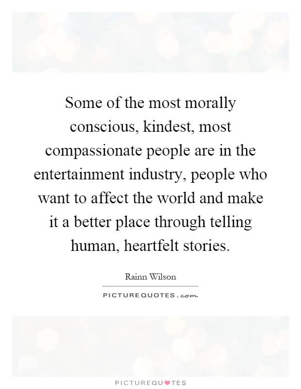 Some of the most morally conscious, kindest, most compassionate people are in the entertainment industry, people who want to affect the world and make it a better place through telling human, heartfelt stories Picture Quote #1