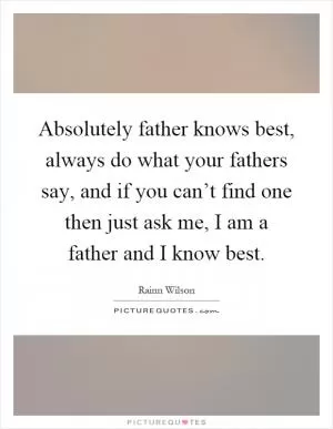 Absolutely father knows best, always do what your fathers say, and if you can’t find one then just ask me, I am a father and I know best Picture Quote #1