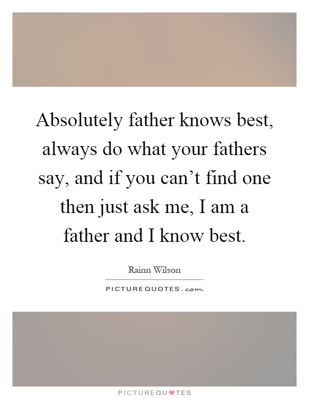 Absolutely father knows best, always do what your fathers say, and if you can't find one then just ask me, I am a father and I know best Picture Quote #1