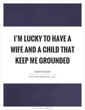 I’m lucky to have a wife and a child that keep me grounded Picture Quote #1