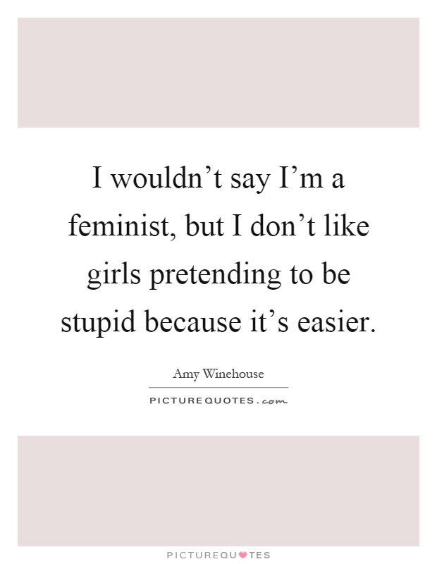 I wouldn't say I'm a feminist, but I don't like girls pretending to be stupid because it's easier Picture Quote #1