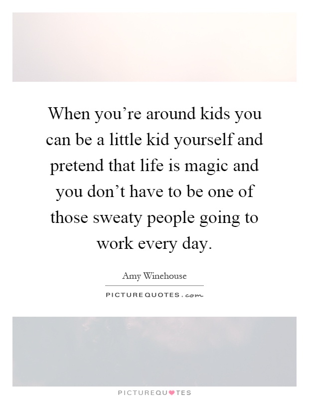 When you're around kids you can be a little kid yourself and pretend that life is magic and you don't have to be one of those sweaty people going to work every day Picture Quote #1
