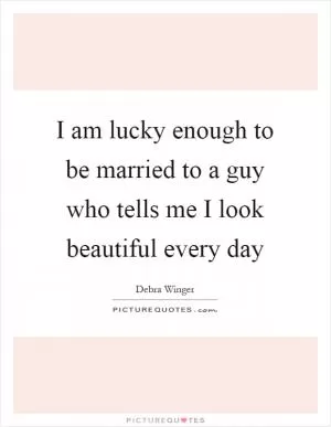 I am lucky enough to be married to a guy who tells me I look beautiful every day Picture Quote #1