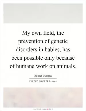 My own field, the prevention of genetic disorders in babies, has been possible only because of humane work on animals Picture Quote #1