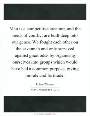 Man is a competitive creature, and the seeds of conflict are built deep into our genes. We fought each other on the savannah and only survived against great odds by organising ourselves into groups which would have had a common purpose, giving morale and fortitude Picture Quote #1