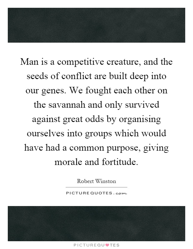 Man is a competitive creature, and the seeds of conflict are built deep into our genes. We fought each other on the savannah and only survived against great odds by organising ourselves into groups which would have had a common purpose, giving morale and fortitude Picture Quote #1
