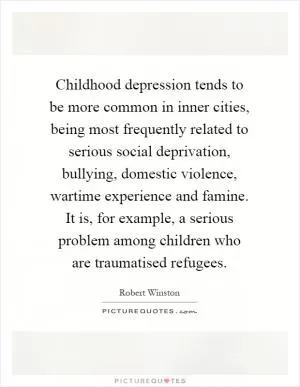 Childhood depression tends to be more common in inner cities, being most frequently related to serious social deprivation, bullying, domestic violence, wartime experience and famine. It is, for example, a serious problem among children who are traumatised refugees Picture Quote #1