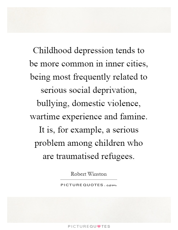 Childhood depression tends to be more common in inner cities, being most frequently related to serious social deprivation, bullying, domestic violence, wartime experience and famine. It is, for example, a serious problem among children who are traumatised refugees Picture Quote #1