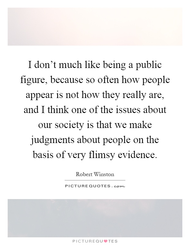 I don't much like being a public figure, because so often how people appear is not how they really are, and I think one of the issues about our society is that we make judgments about people on the basis of very flimsy evidence Picture Quote #1