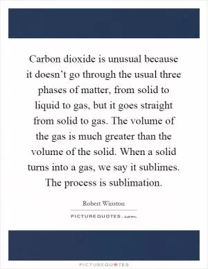 Carbon dioxide is unusual because it doesn’t go through the usual three phases of matter, from solid to liquid to gas, but it goes straight from solid to gas. The volume of the gas is much greater than the volume of the solid. When a solid turns into a gas, we say it sublimes. The process is sublimation Picture Quote #1