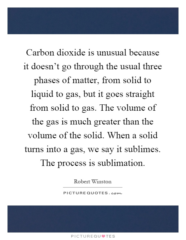 Carbon dioxide is unusual because it doesn't go through the usual three phases of matter, from solid to liquid to gas, but it goes straight from solid to gas. The volume of the gas is much greater than the volume of the solid. When a solid turns into a gas, we say it sublimes. The process is sublimation Picture Quote #1