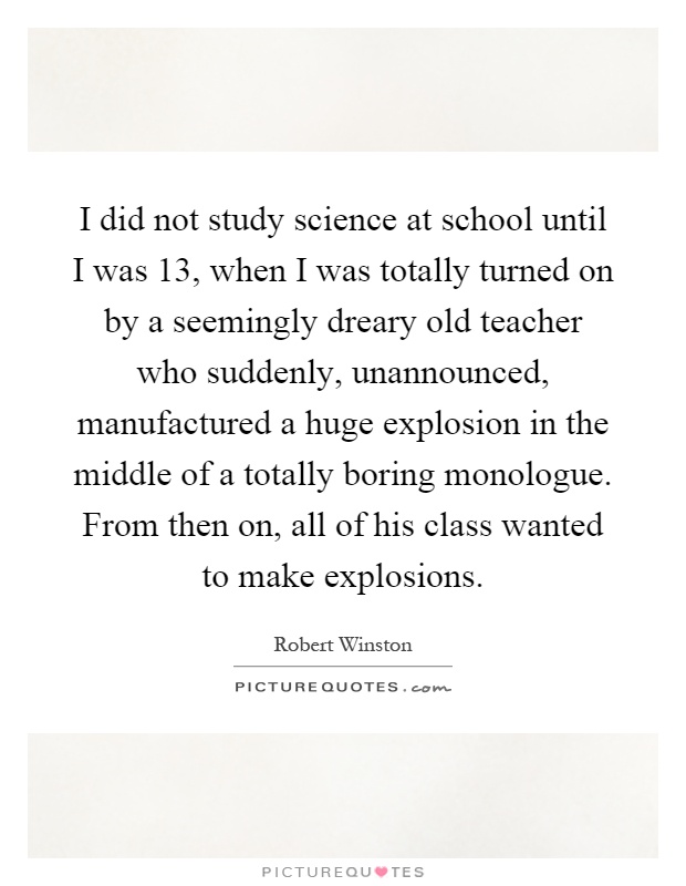I did not study science at school until I was 13, when I was totally turned on by a seemingly dreary old teacher who suddenly, unannounced, manufactured a huge explosion in the middle of a totally boring monologue. From then on, all of his class wanted to make explosions Picture Quote #1