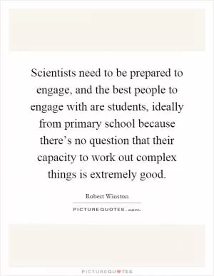 Scientists need to be prepared to engage, and the best people to engage with are students, ideally from primary school because there’s no question that their capacity to work out complex things is extremely good Picture Quote #1