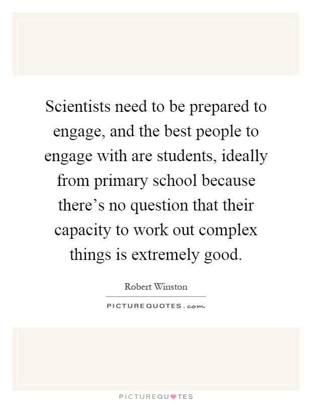 Scientists need to be prepared to engage, and the best people to engage with are students, ideally from primary school because there's no question that their capacity to work out complex things is extremely good Picture Quote #1