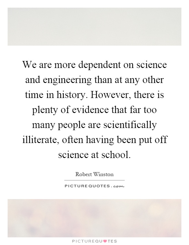 We are more dependent on science and engineering than at any other time in history. However, there is plenty of evidence that far too many people are scientifically illiterate, often having been put off science at school Picture Quote #1