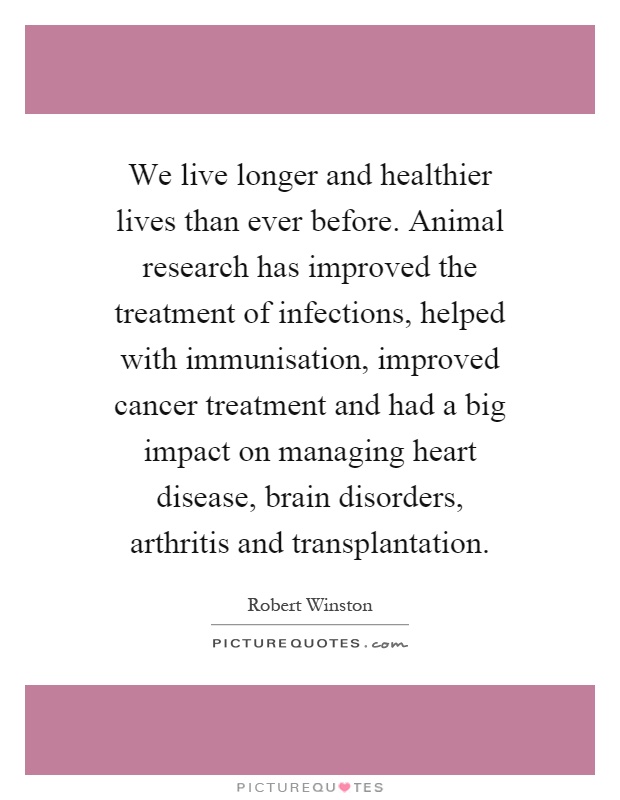 We live longer and healthier lives than ever before. Animal research has improved the treatment of infections, helped with immunisation, improved cancer treatment and had a big impact on managing heart disease, brain disorders, arthritis and transplantation Picture Quote #1