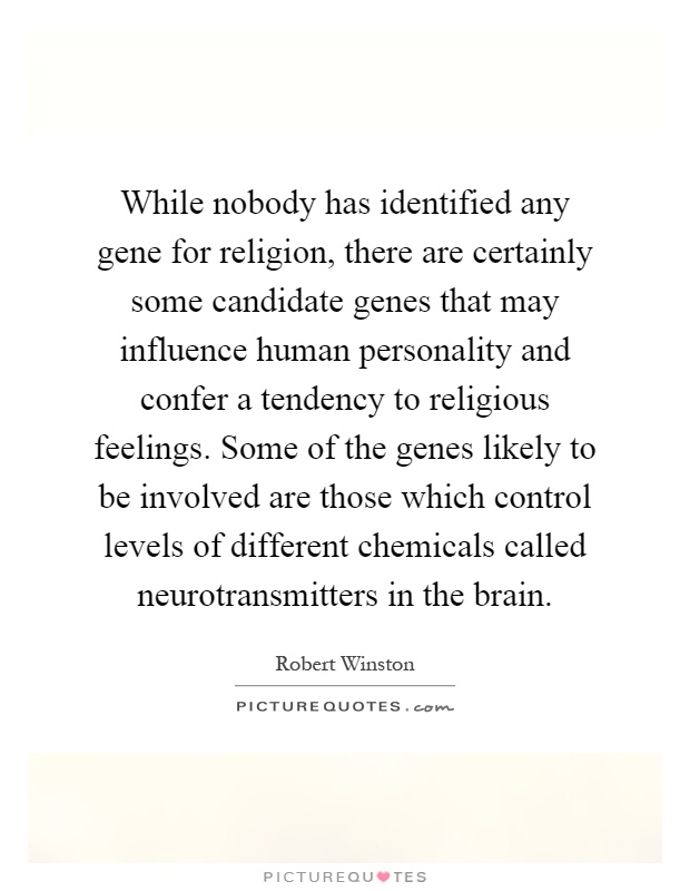 While nobody has identified any gene for religion, there are certainly some candidate genes that may influence human personality and confer a tendency to religious feelings. Some of the genes likely to be involved are those which control levels of different chemicals called neurotransmitters in the brain Picture Quote #1