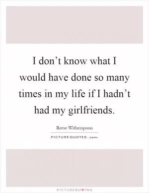 I don’t know what I would have done so many times in my life if I hadn’t had my girlfriends Picture Quote #1