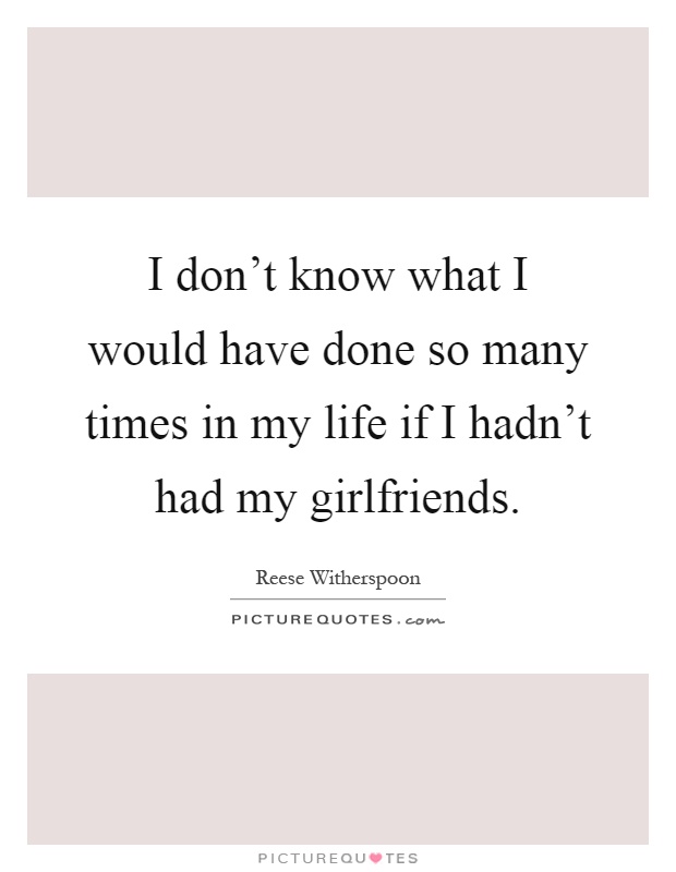 I don't know what I would have done so many times in my life if I hadn't had my girlfriends Picture Quote #1