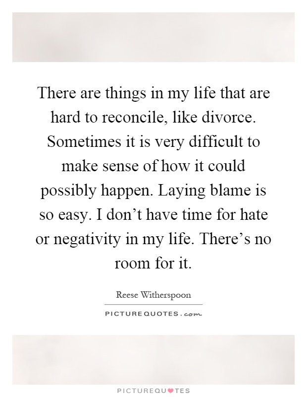 There are things in my life that are hard to reconcile, like divorce. Sometimes it is very difficult to make sense of how it could possibly happen. Laying blame is so easy. I don't have time for hate or negativity in my life. There's no room for it Picture Quote #1