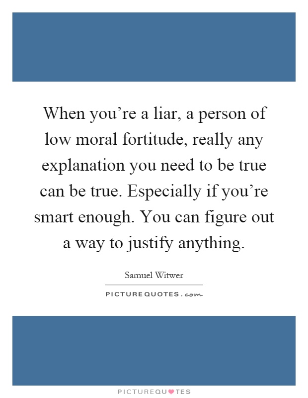When you're a liar, a person of low moral fortitude, really any explanation you need to be true can be true. Especially if you're smart enough. You can figure out a way to justify anything Picture Quote #1