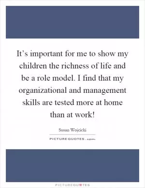 It’s important for me to show my children the richness of life and be a role model. I find that my organizational and management skills are tested more at home than at work! Picture Quote #1