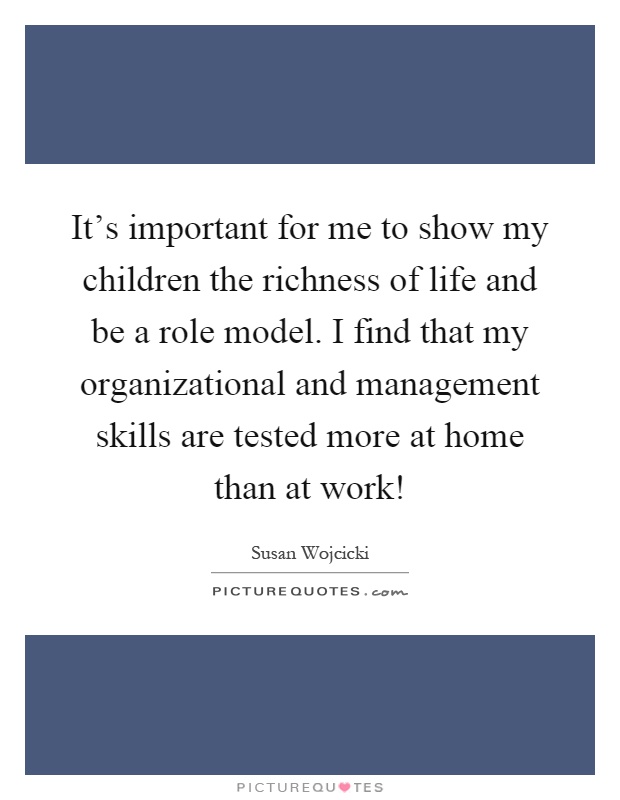 It's important for me to show my children the richness of life and be a role model. I find that my organizational and management skills are tested more at home than at work! Picture Quote #1