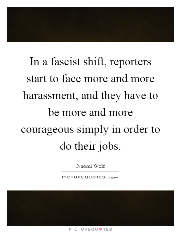 In a fascist shift, reporters start to face more and more harassment, and they have to be more and more courageous simply in order to do their jobs Picture Quote #1