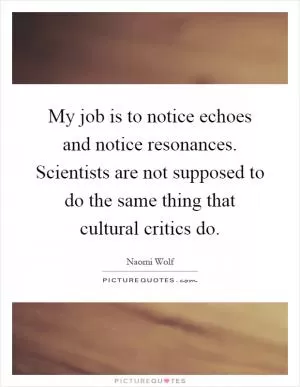 My job is to notice echoes and notice resonances. Scientists are not supposed to do the same thing that cultural critics do Picture Quote #1