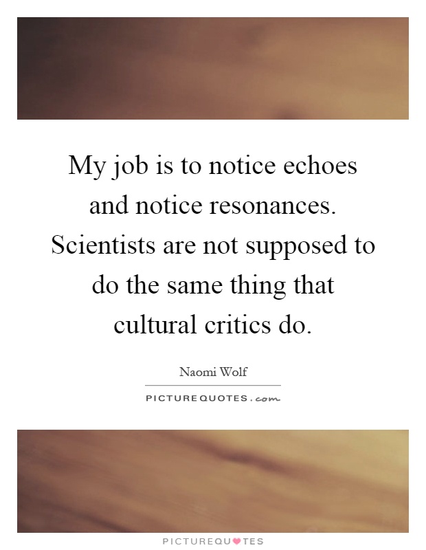 My job is to notice echoes and notice resonances. Scientists are not supposed to do the same thing that cultural critics do Picture Quote #1