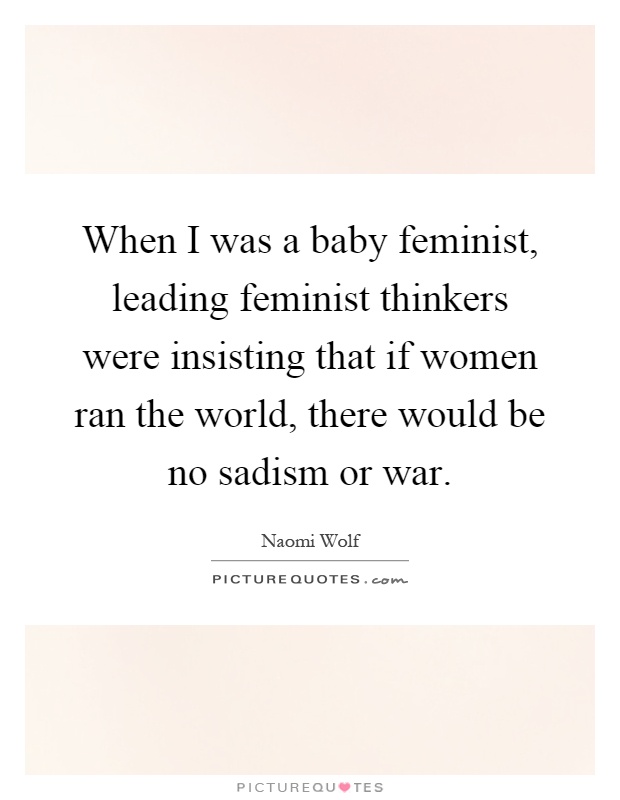 When I was a baby feminist, leading feminist thinkers were insisting that if women ran the world, there would be no sadism or war Picture Quote #1