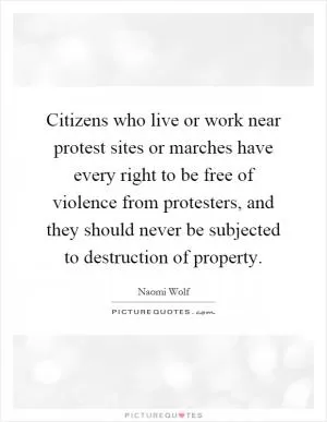 Citizens who live or work near protest sites or marches have every right to be free of violence from protesters, and they should never be subjected to destruction of property Picture Quote #1