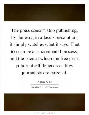 The press doesn’t stop publishing, by the way, in a fascist escalation; it simply watches what it says. That too can be an incremental process, and the pace at which the free press polices itself depends on how journalists are targeted Picture Quote #1