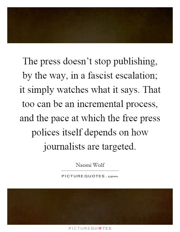 The press doesn't stop publishing, by the way, in a fascist escalation; it simply watches what it says. That too can be an incremental process, and the pace at which the free press polices itself depends on how journalists are targeted Picture Quote #1