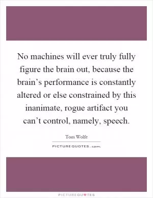 No machines will ever truly fully figure the brain out, because the brain’s performance is constantly altered or else constrained by this inanimate, rogue artifact you can’t control, namely, speech Picture Quote #1