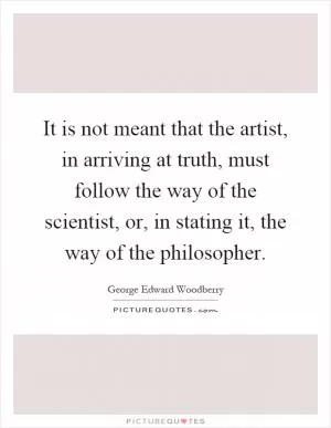 It is not meant that the artist, in arriving at truth, must follow the way of the scientist, or, in stating it, the way of the philosopher Picture Quote #1