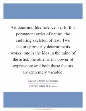 Art does not, like science, set forth a permanent order of nature, the enduring skeleton of law. Two factors primarily determine its works: one is the idea in the mind of the artist, the other is his power of expression; and both these factors are extremely variable Picture Quote #1
