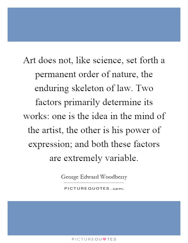 Art does not, like science, set forth a permanent order of nature, the enduring skeleton of law. Two factors primarily determine its works: one is the idea in the mind of the artist, the other is his power of expression; and both these factors are extremely variable Picture Quote #1
