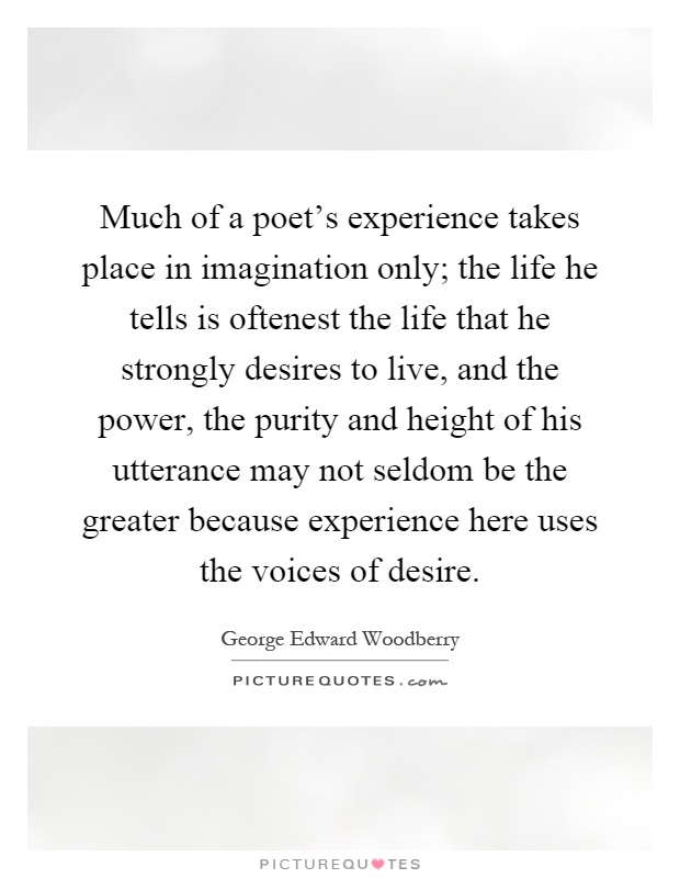 Much of a poet's experience takes place in imagination only; the life he tells is oftenest the life that he strongly desires to live, and the power, the purity and height of his utterance may not seldom be the greater because experience here uses the voices of desire Picture Quote #1