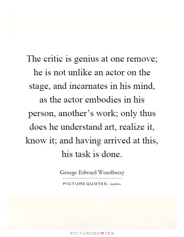 The critic is genius at one remove; he is not unlike an actor on the stage, and incarnates in his mind, as the actor embodies in his person, another's work; only thus does he understand art, realize it, know it; and having arrived at this, his task is done Picture Quote #1