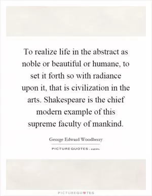To realize life in the abstract as noble or beautiful or humane, to set it forth so with radiance upon it, that is civilization in the arts. Shakespeare is the chief modern example of this supreme faculty of mankind Picture Quote #1