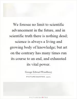 We foresee no limit to scientific advancement in the future, and in scientific truth there is nothing dead; science is always a living and growing body of knowledge; but art on the contrary has many times run its course to an end, and exhausted its vital power Picture Quote #1
