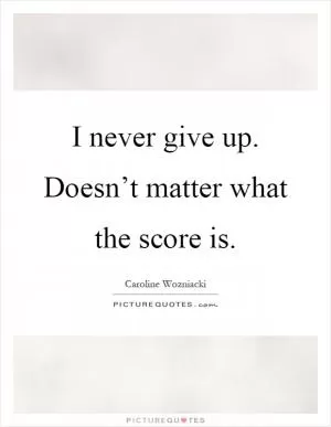 I never give up. Doesn’t matter what the score is Picture Quote #1