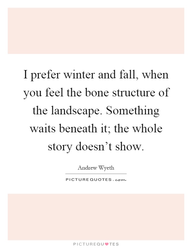 I prefer winter and fall, when you feel the bone structure of the landscape. Something waits beneath it; the whole story doesn't show Picture Quote #1