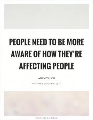 People need to be more aware of how they’re affecting people Picture Quote #1