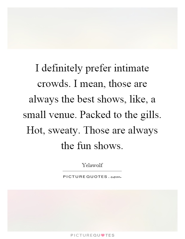 I definitely prefer intimate crowds. I mean, those are always the best shows, like, a small venue. Packed to the gills. Hot, sweaty. Those are always the fun shows Picture Quote #1