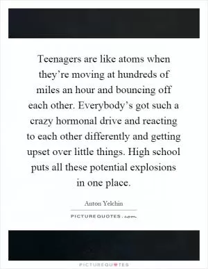 Teenagers are like atoms when they’re moving at hundreds of miles an hour and bouncing off each other. Everybody’s got such a crazy hormonal drive and reacting to each other differently and getting upset over little things. High school puts all these potential explosions in one place Picture Quote #1